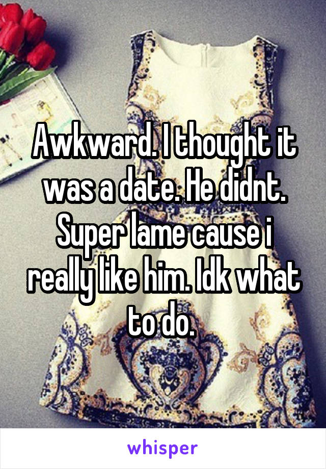 Awkward. I thought it was a date. He didnt. Super lame cause i really like him. Idk what to do. 