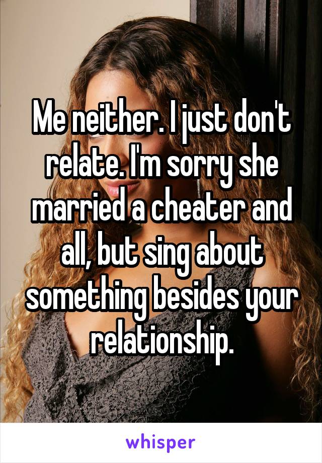 Me neither. I just don't relate. I'm sorry she married a cheater and all, but sing about something besides your relationship.