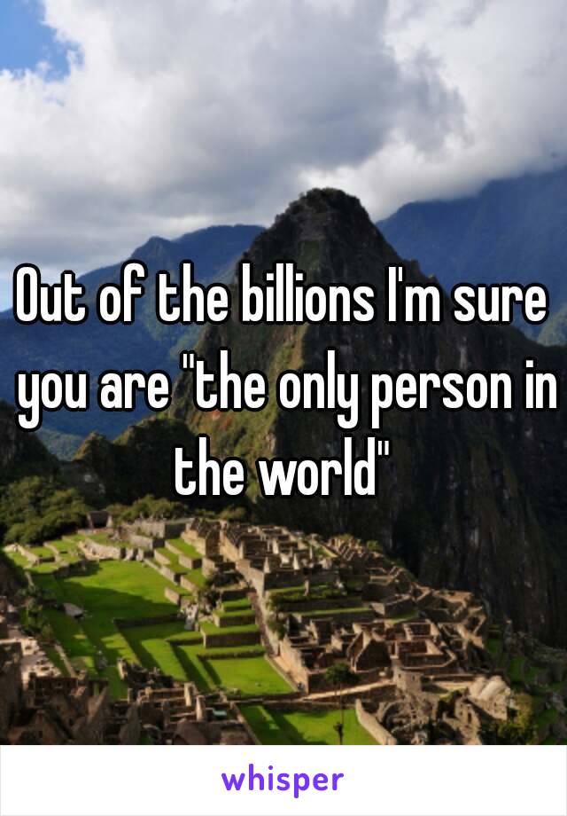 Out of the billions I'm sure you are "the only person in the world" 