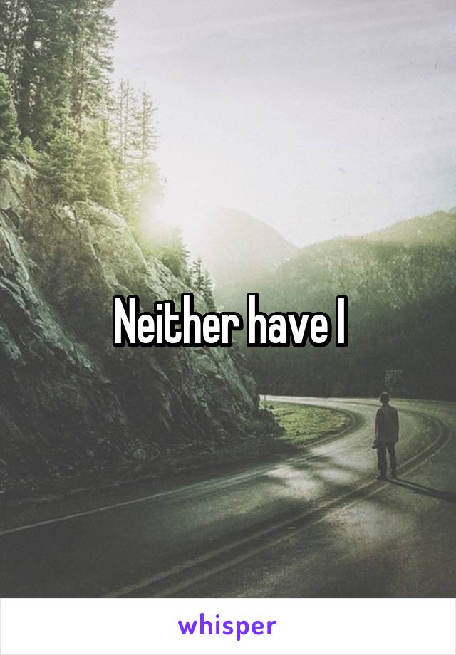 Neither have I