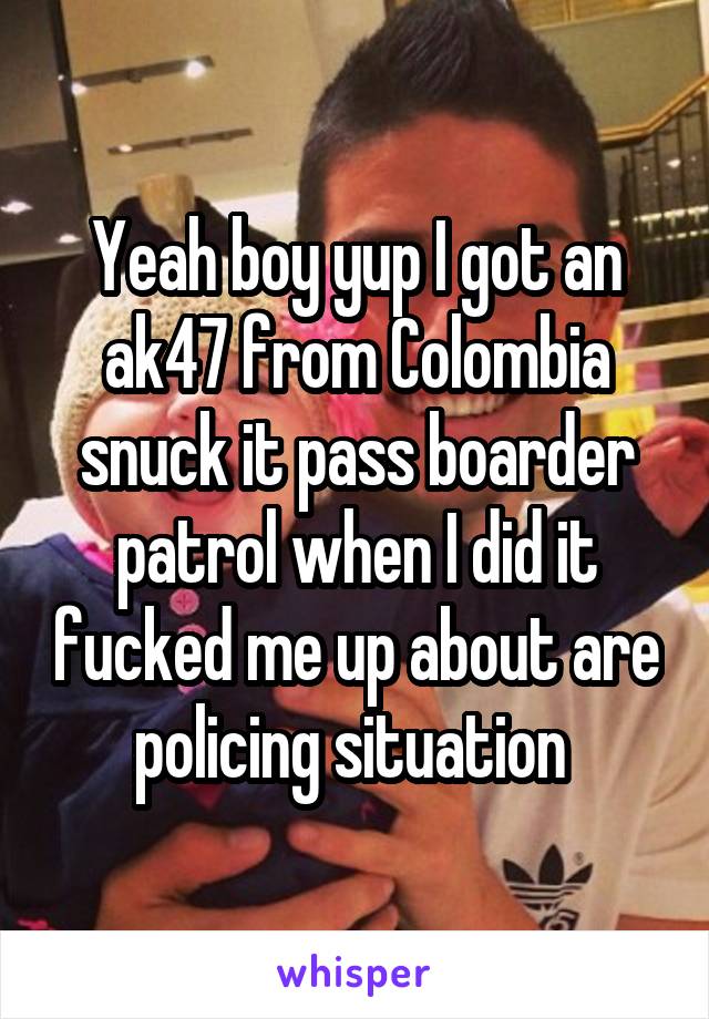 Yeah boy yup I got an ak47 from Colombia snuck it pass boarder patrol when I did it fucked me up about are policing situation 