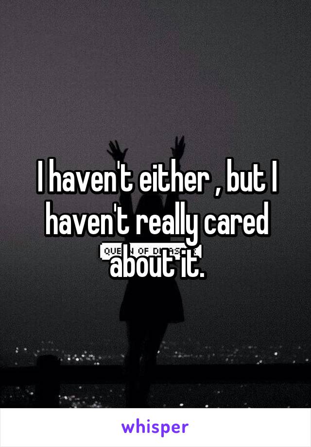 I haven't either , but I haven't really cared about it.