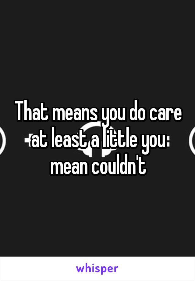 That means you do care at least a little you mean couldn't