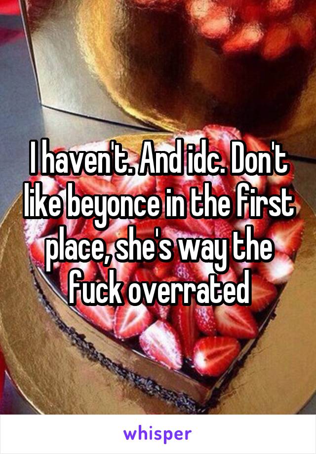 I haven't. And idc. Don't like beyonce in the first place, she's way the fuck overrated