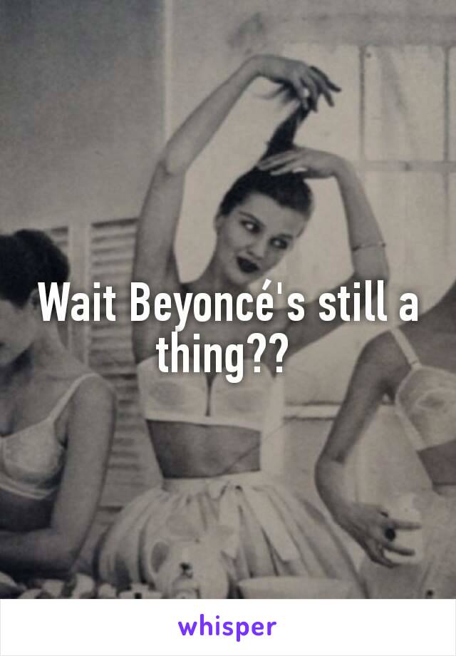 Wait Beyoncé's still a thing?? 