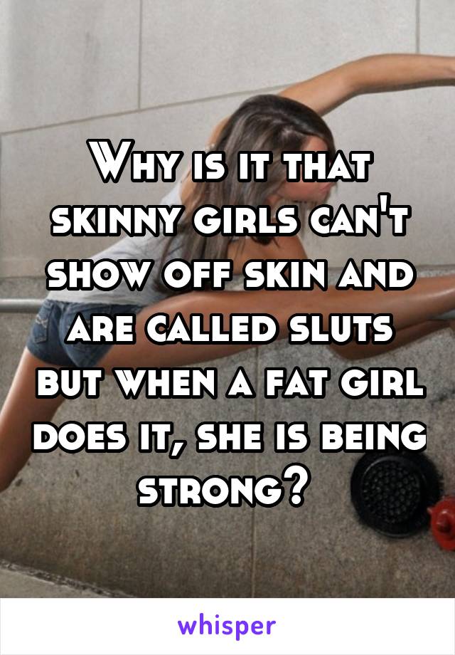 Why is it that skinny girls can't show off skin and are called sluts but when a fat girl does it, she is being strong? 