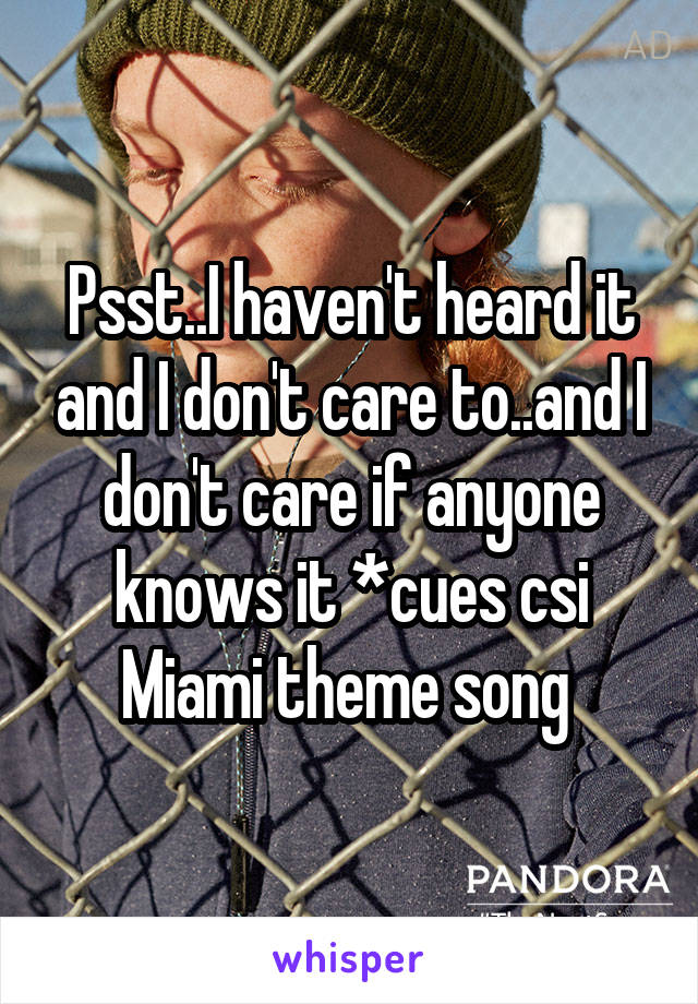 Psst..I haven't heard it and I don't care to..and I don't care if anyone knows it *cues csi Miami theme song 