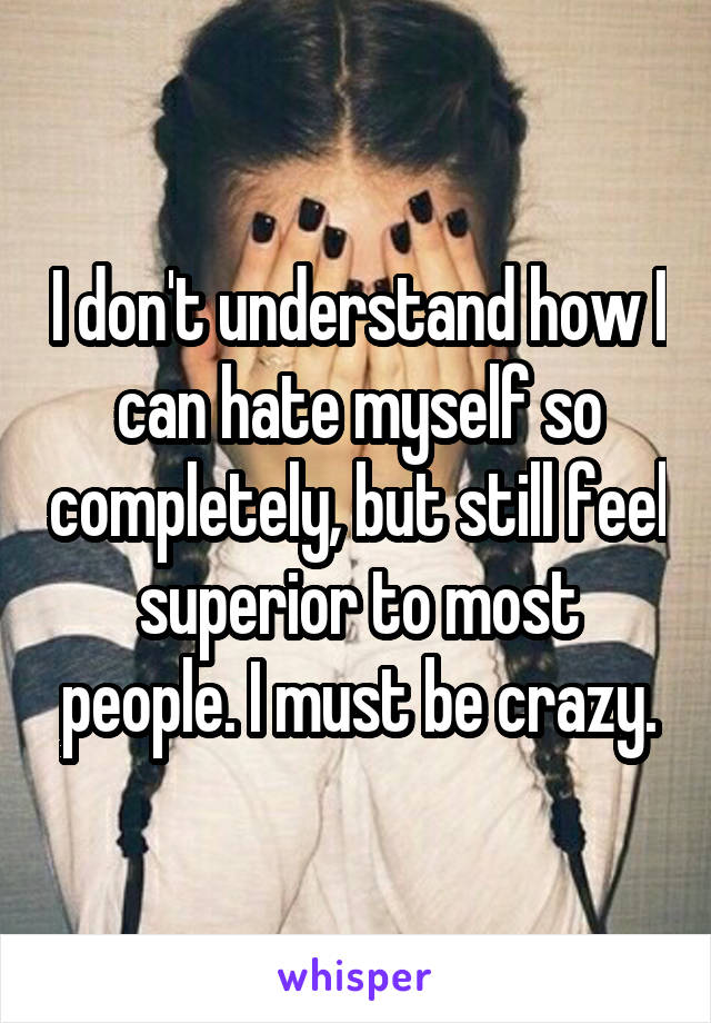 I don't understand how I can hate myself so completely, but still feel superior to most people. I must be crazy.