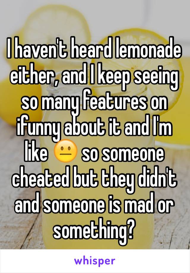 I haven't heard lemonade either, and I keep seeing so many features on ifunny about it and I'm like 😐 so someone cheated but they didn't and someone is mad or something?