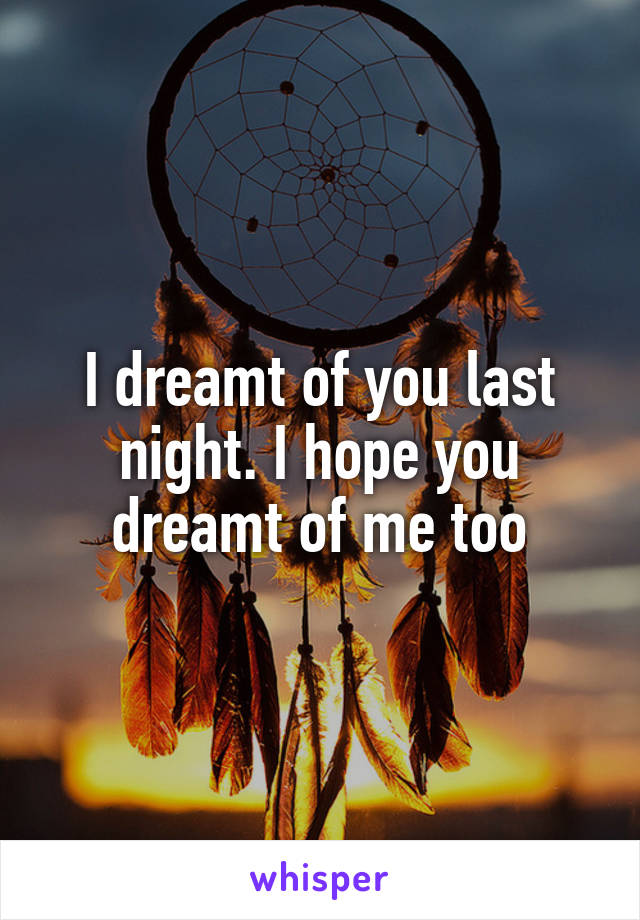 I dreamt of you last night. I hope you dreamt of me too