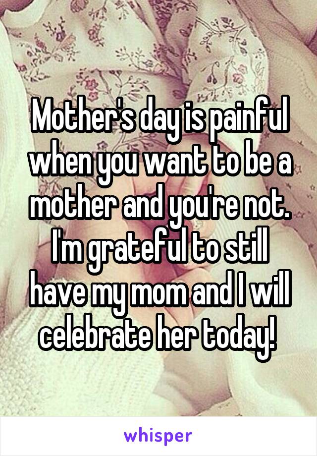 Mother's day is painful when you want to be a mother and you're not. I'm grateful to still have my mom and I will celebrate her today! 