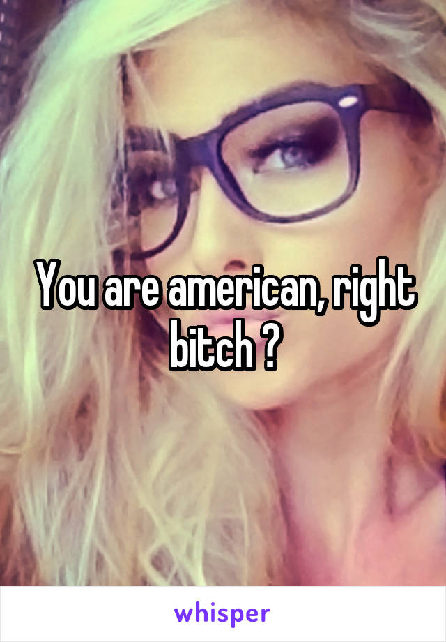 You are american, right bitch ?