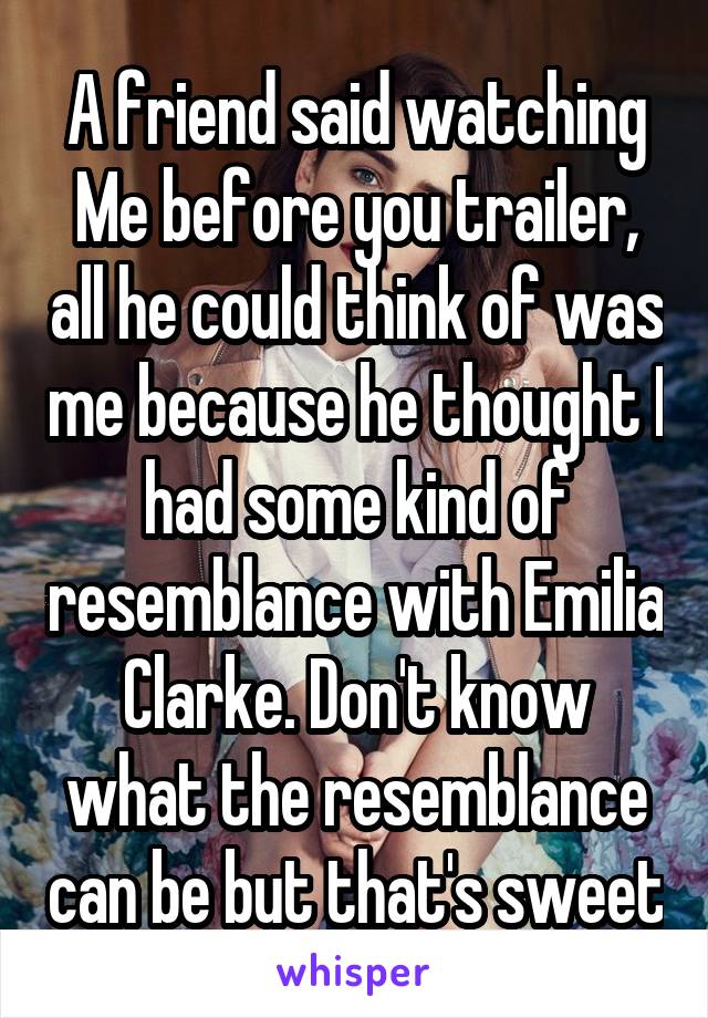 A friend said watching Me before you trailer, all he could think of was me because he thought I had some kind of resemblance with Emilia Clarke. Don't know what the resemblance can be but that's sweet