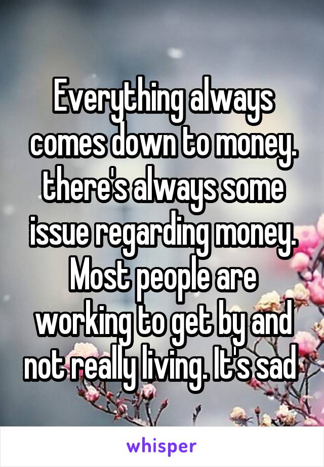 Everything always comes down to money. there's always some issue regarding money. Most people are working to get by and not really living. It's sad 