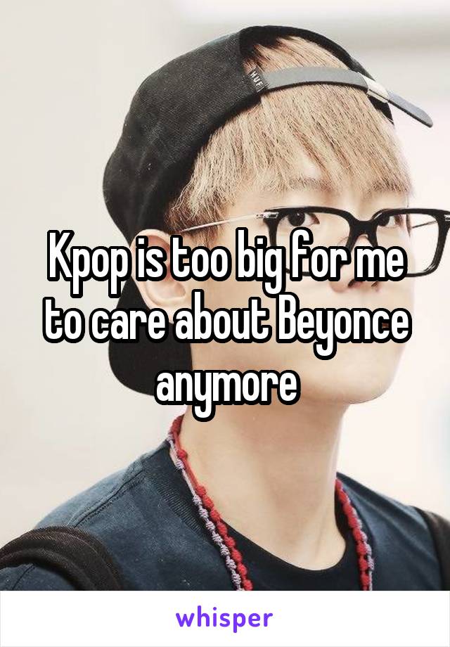 Kpop is too big for me to care about Beyonce anymore