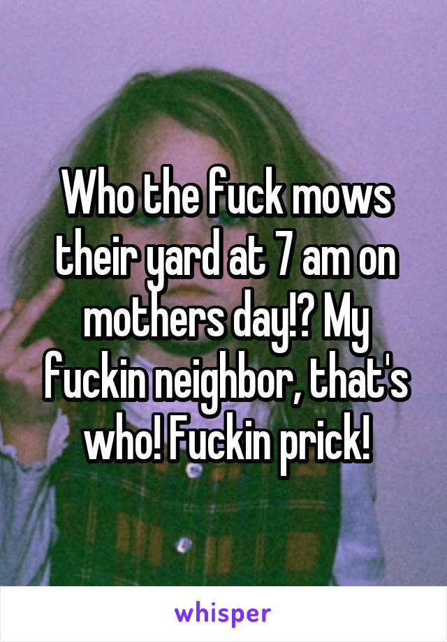 Who the fuck mows their yard at 7 am on mothers day!? My fuckin neighbor, that's who! Fuckin prick!