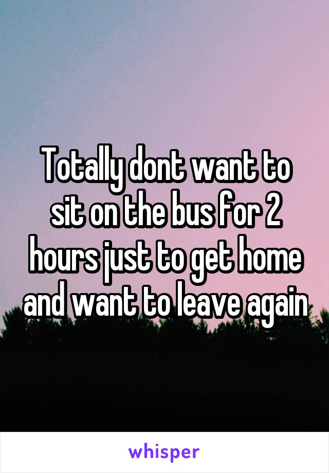 Totally dont want to sit on the bus for 2 hours just to get home and want to leave again