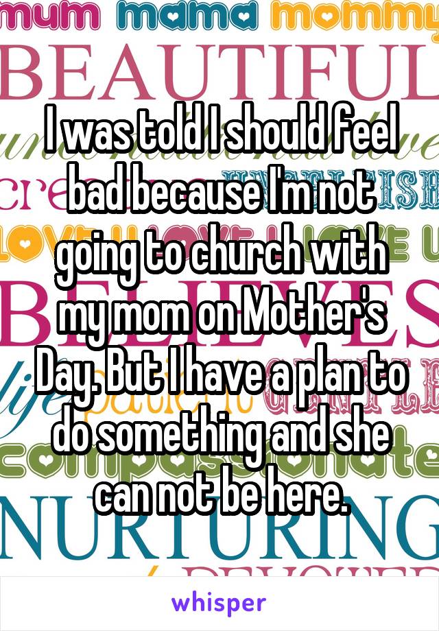 I was told I should feel bad because I'm not going to church with my mom on Mother's Day. But I have a plan to do something and she can not be here.