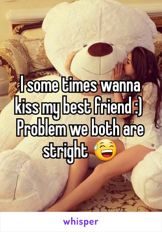 I some times wanna kiss my best friend :) 
Problem we both are stright 😅