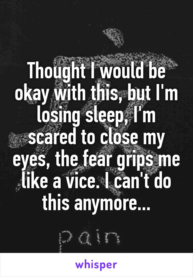 Thought I would be okay with this, but I'm losing sleep, I'm scared to close my eyes, the fear grips me like a vice. I can't do this anymore...