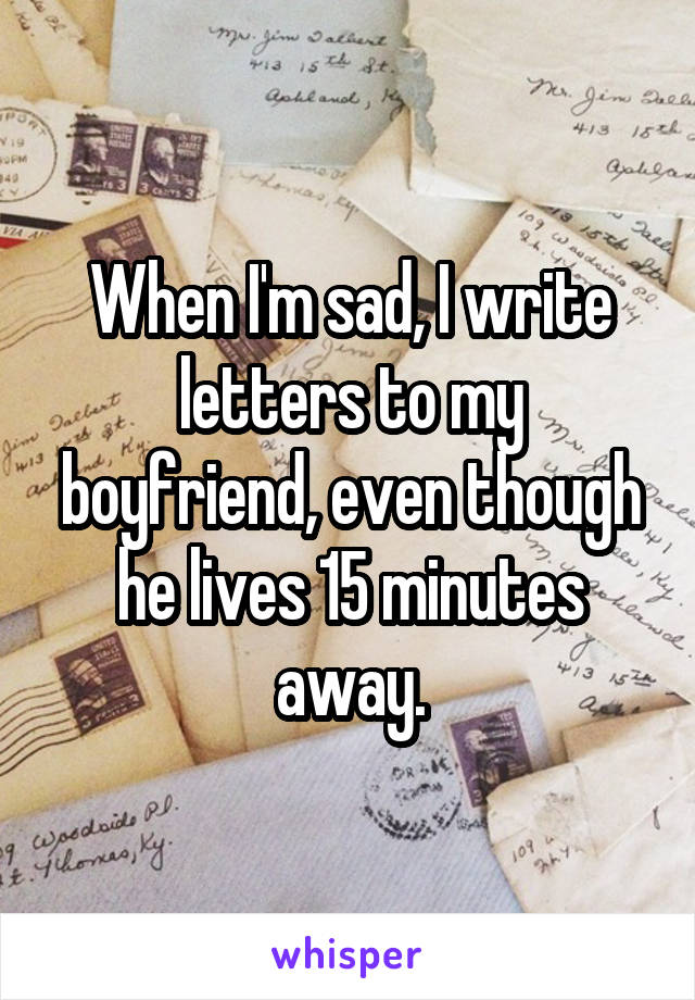 When I'm sad, I write letters to my boyfriend, even though he lives 15 minutes away.