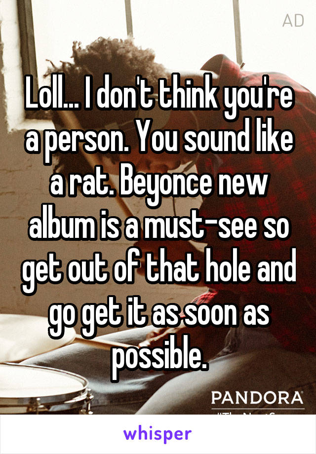 Loll... I don't think you're a person. You sound like a rat. Beyonce new album is a must-see so get out of that hole and go get it as soon as possible.