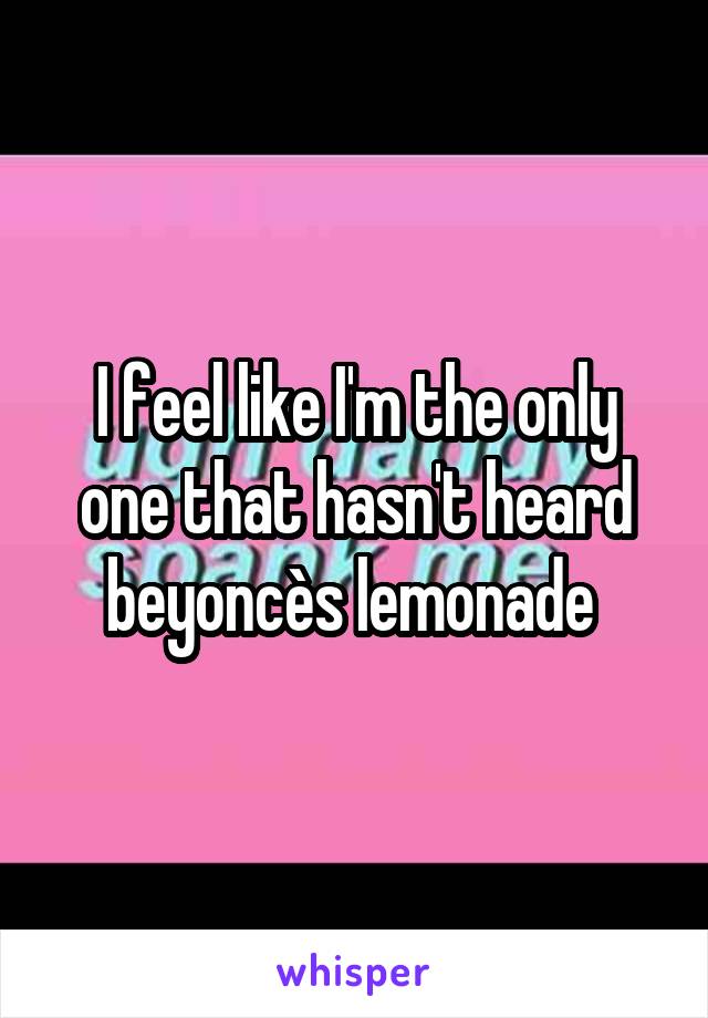 I feel like I'm the only one that hasn't heard beyoncès lemonade 