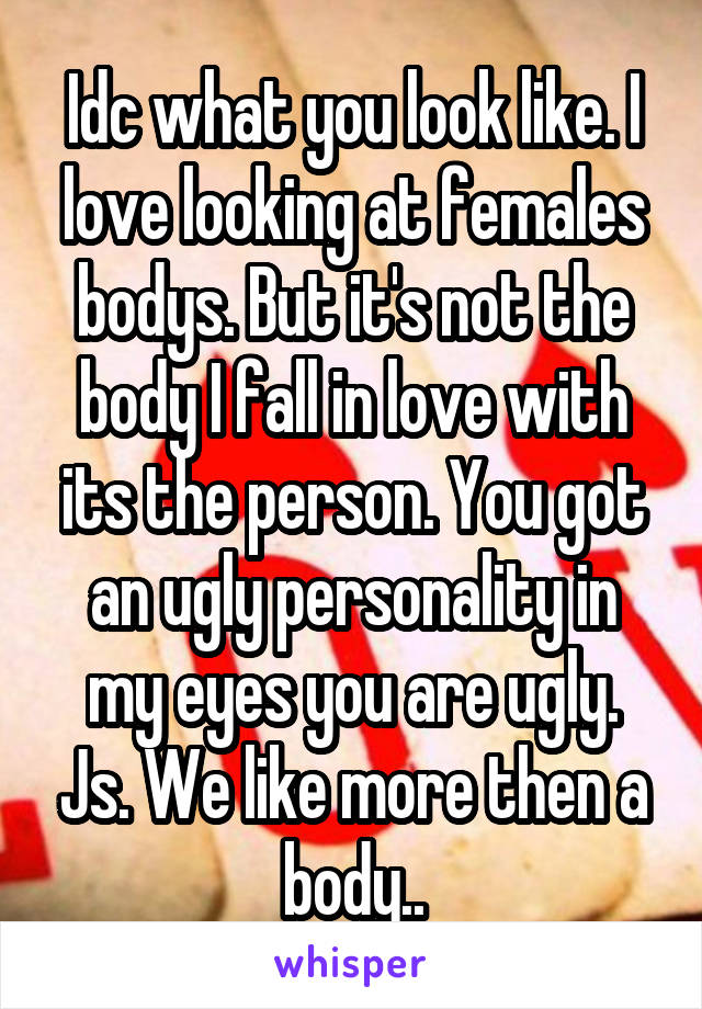 Idc what you look like. I love looking at females bodys. But it's not the body I fall in love with its the person. You got an ugly personality in my eyes you are ugly. Js. We like more then a body..