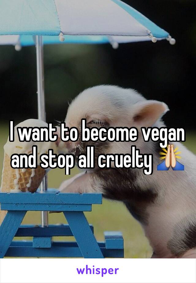 I want to become vegan and stop all cruelty 🙏