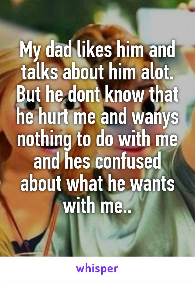 My dad likes him and talks about him alot. But he dont know that he hurt me and wanys nothing to do with me and hes confused about what he wants with me..
