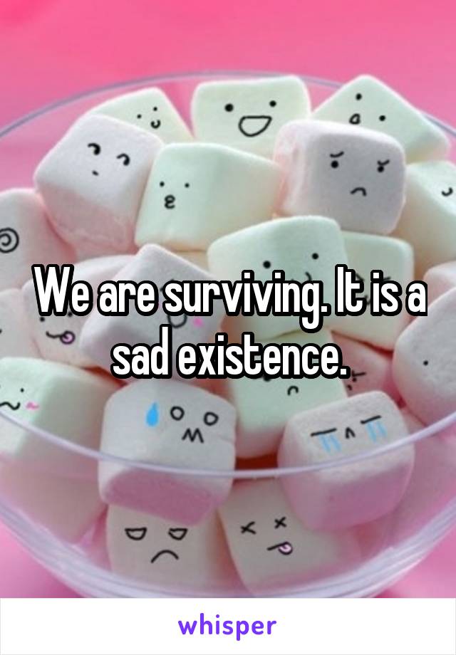 We are surviving. It is a sad existence.