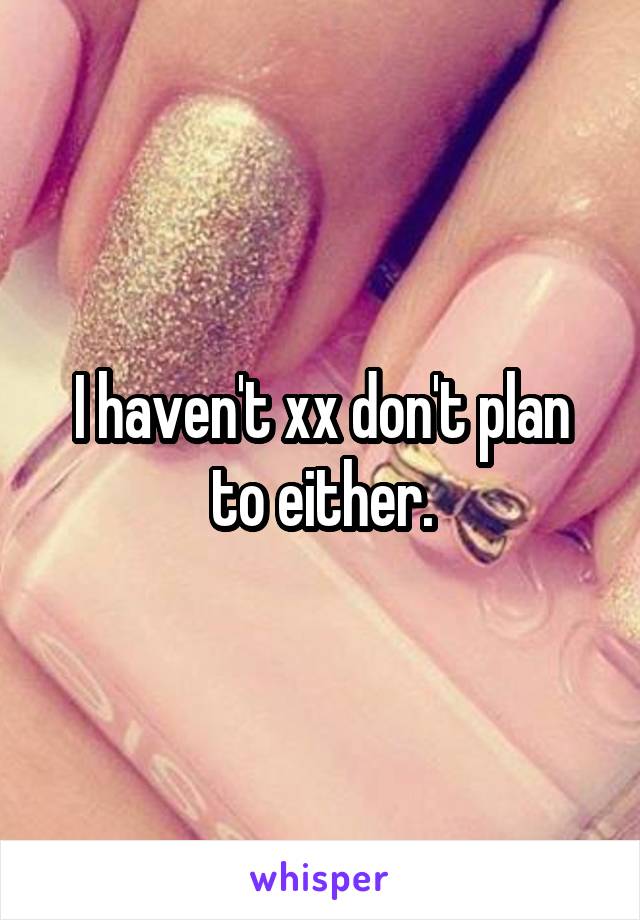 I haven't xx don't plan to either.