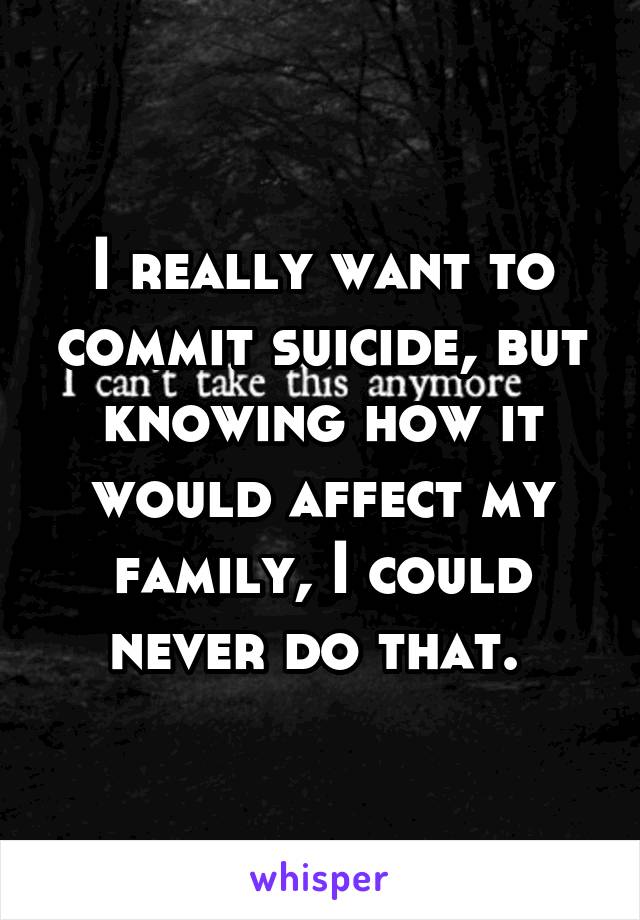 I really want to commit suicide, but knowing how it would affect my family, I could never do that. 