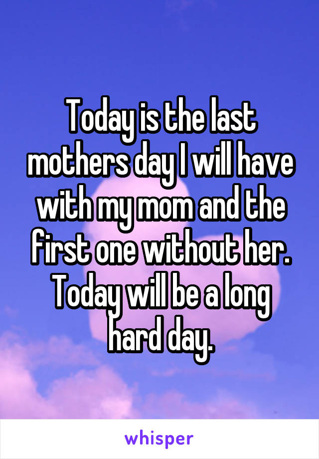 Today is the last mothers day I will have with my mom and the first one without her.
Today will be a long hard day.