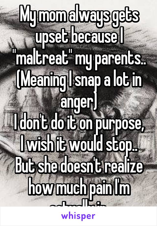 My mom always gets upset because I "maltreat" my parents.. (Meaning I snap a lot in anger)
I don't do it on purpose, I wish it would stop.. But she doesn't realize how much pain I'm actually in.