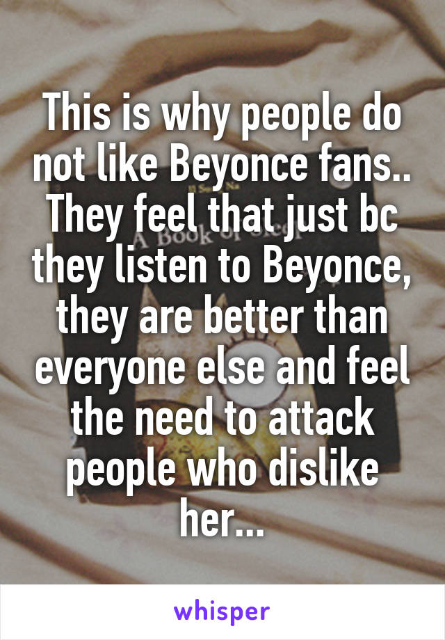 This is why people do not like Beyonce fans.. They feel that just bc they listen to Beyonce, they are better than everyone else and feel the need to attack people who dislike her...