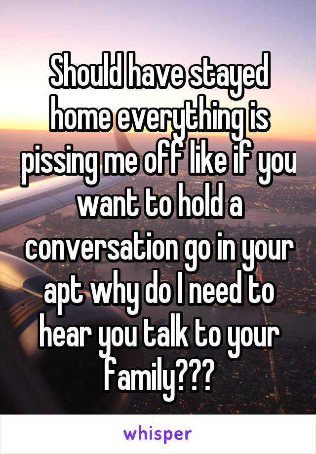 Should have stayed home everything is pissing me off like if you want to hold a conversation go in your apt why do I need to hear you talk to your family???