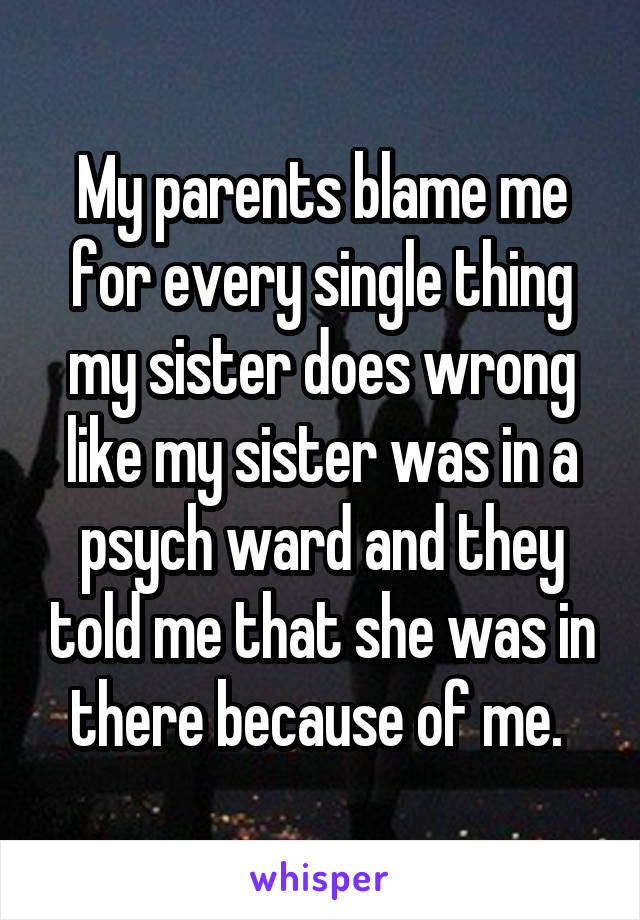 My parents blame me for every single thing my sister does wrong like my sister was in a psych ward and they told me that she was in there because of me. 