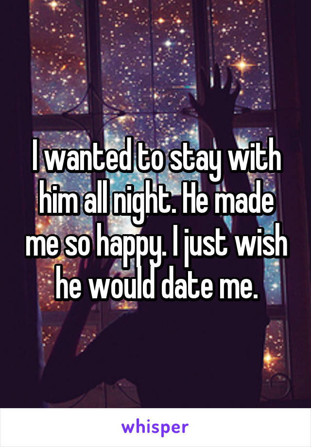 I wanted to stay with him all night. He made me so happy. I just wish he would date me.