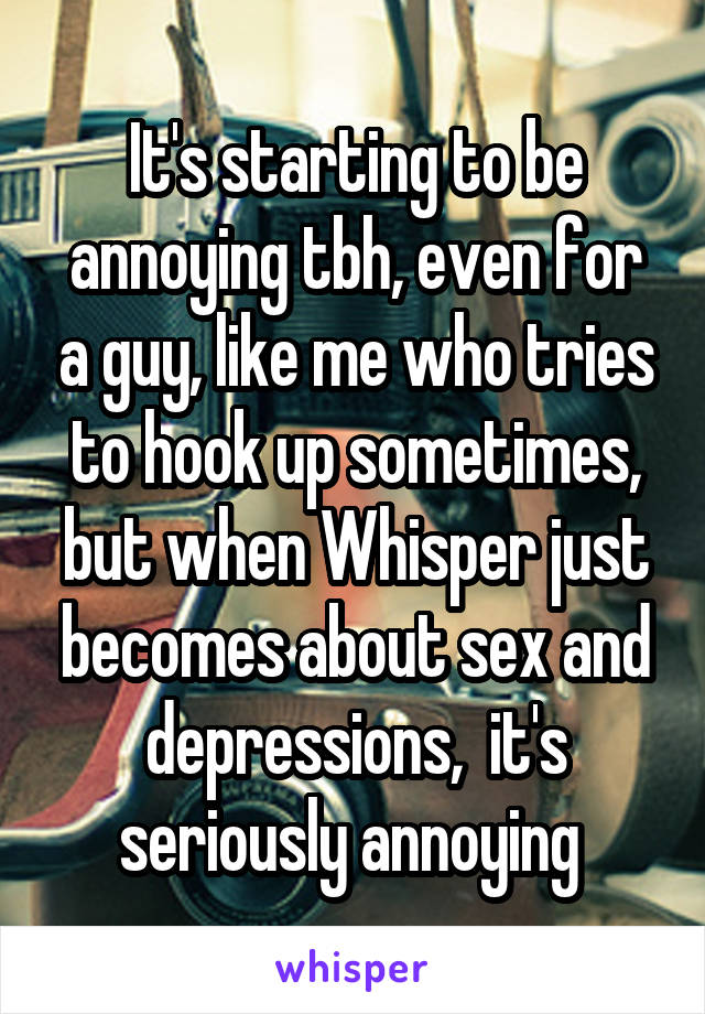 It's starting to be annoying tbh, even for a guy, like me who tries to hook up sometimes, but when Whisper just becomes about sex and depressions,  it's seriously annoying 