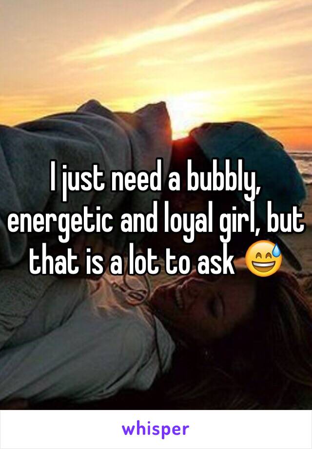 I just need a bubbly, energetic and loyal girl, but that is a lot to ask 😅