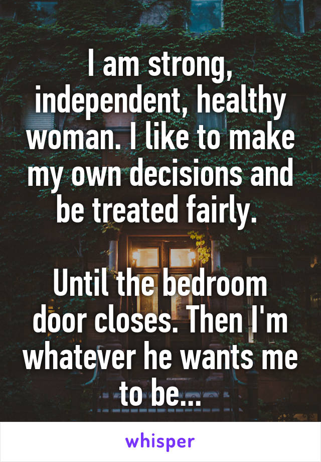 I am strong, independent, healthy woman. I like to make my own decisions and be treated fairly. 

Until the bedroom door closes. Then I'm whatever he wants me to be...