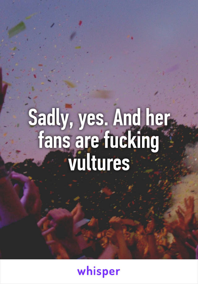 Sadly, yes. And her fans are fucking vultures