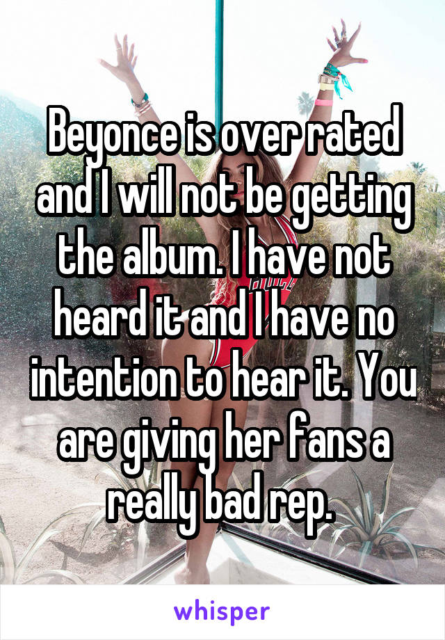 Beyonce is over rated and I will not be getting the album. I have not heard it and I have no intention to hear it. You are giving her fans a really bad rep. 