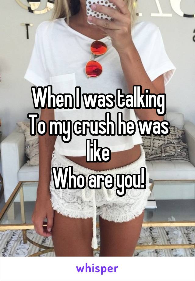 When I was talking
To my crush he was like
Who are you!