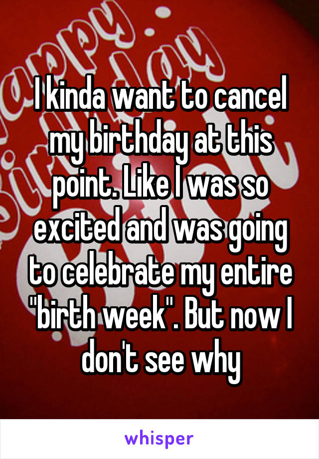 I kinda want to cancel my birthday at this point. Like I was so excited and was going to celebrate my entire "birth week". But now I don't see why