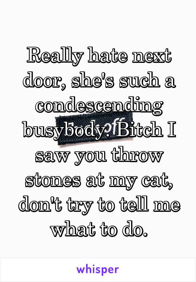 Really hate next door, she's such a condescending busybody. Bitch I saw you throw stones at my cat, don't try to tell me what to do.