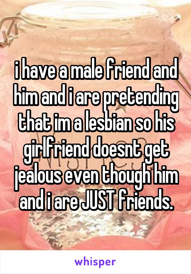 i have a male friend and him and i are pretending that im a lesbian so his girlfriend doesnt get jealous even though him and i are JUST friends.