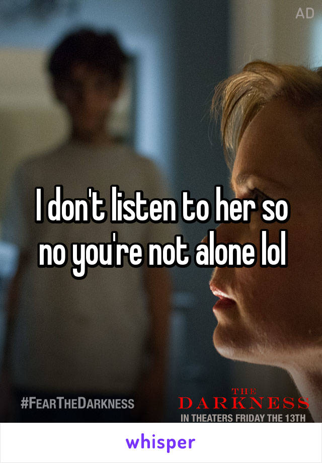 I don't listen to her so no you're not alone lol