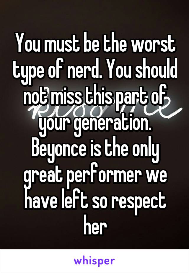 You must be the worst type of nerd. You should not miss this part of your generation. Beyonce is the only great performer we have left so respect her